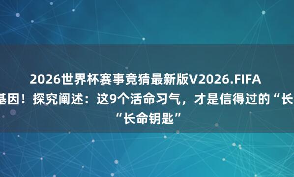 2026世界杯赛事竞猜最新版V2026.FIFA 别总怪基因！探究阐述：这9个活命习气，才是信得过的“长命钥匙”