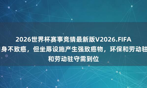2026世界杯赛事竞猜最新版V2026.FIFA 泡花碱自身不致癌，但坐蓐设施产生强致癌物，环保和劳动驻守需到位