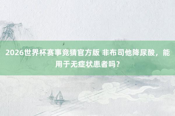 2026世界杯赛事竞猜官方版 非布司他降尿酸，<a href=
