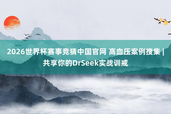 2026世界杯赛事竞猜中国官网 高血压案例搜集 | 共享你的DrSeek实战训戒