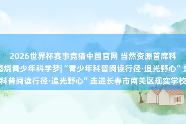 2026世界杯赛事竞猜中国官网 当然资源首席科学传播人人苏德辰教授燃烧青少年科学梦|“青少年科普阅读行径·追光野心”走进长春市南关区现实学校