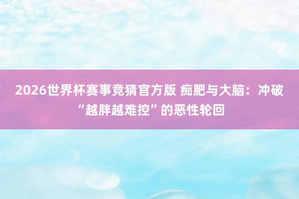 2026世界杯赛事竞猜官方版 痴肥与大脑：冲破“越胖越难控”的恶性轮回