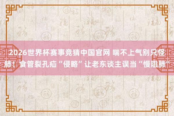 2026世界杯赛事竞猜中国官网 喘不上气别只怪肺！食管裂孔疝“侵略”让老东谈主误当“慢阻肺”