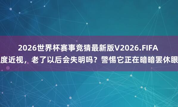 2026世界杯赛事竞猜最新版V2026.FIFA 高度近视，老了以后会失明吗？警惕它正在暗暗罢休眼底
