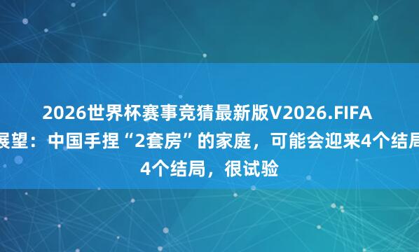 2026世界杯赛事竞猜最新版V2026.FIFA 有东谈主展望：中国手捏“2套房”的家庭，可能会迎来4个结局，很试验