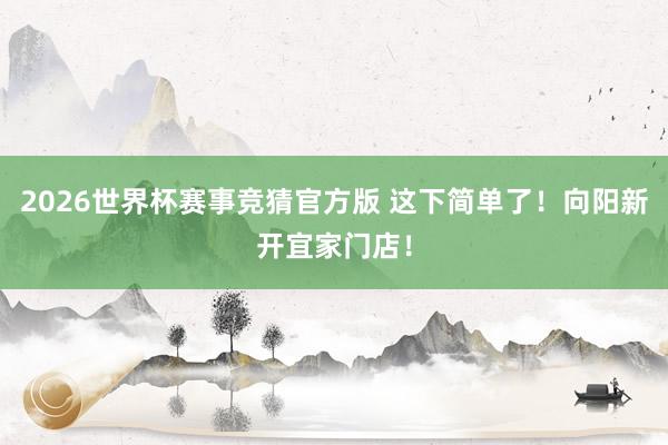 2026世界杯赛事竞猜官方版 这下简单了！向阳新开宜家门店！
