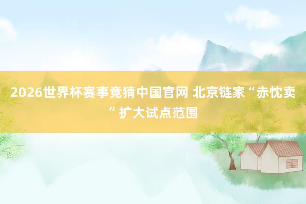 2026世界杯赛事竞猜中国官网 北京链家“赤忱卖”扩大试点范围
