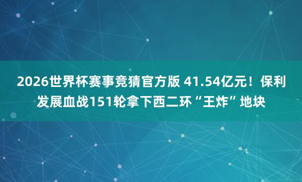 2026世界杯赛事竞猜官方版 41.54亿元！保利发展血战151轮拿下西二环“王炸”地块