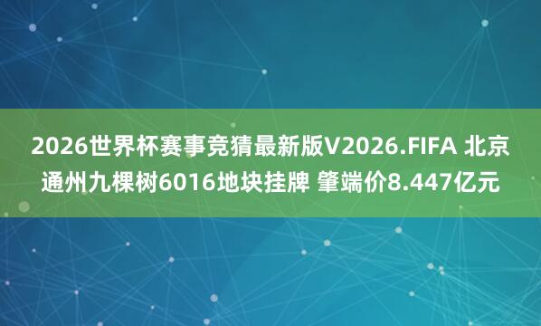 2026世界杯赛事竞猜最新版V2026.FIFA 北京通州九棵树6016地块挂牌 肇端价8.447亿元