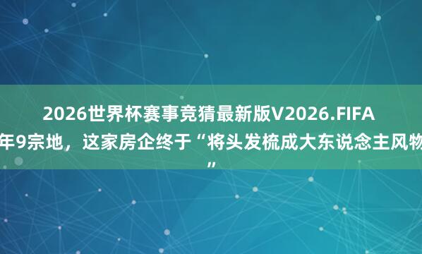 2026世界杯赛事竞猜最新版V2026.FIFA 3年9宗地，这家房企终于“将头发梳成大东说念主风物”