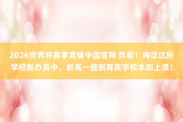 2026世界杯赛事竞猜中国官网 炸裂！海淀这所学校新办高中，新高一搬到育英学校本部上课！