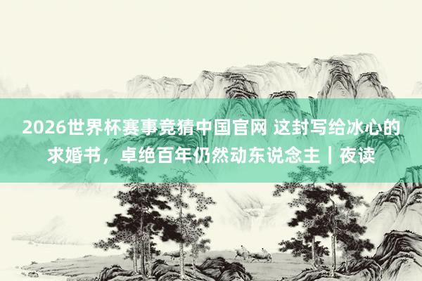 2026世界杯赛事竞猜中国官网 这封写给冰心的求婚书，卓绝百年仍然动东说念主｜夜读