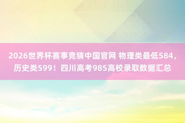 2026世界杯赛事竞猜中国官网 物理类最低584，历史类599！四川高考985高校录取数据汇总