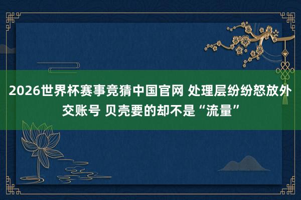 2026世界杯赛事竞猜中国官网 处理层纷纷怒放外交账号 贝壳要的却不是“流量”