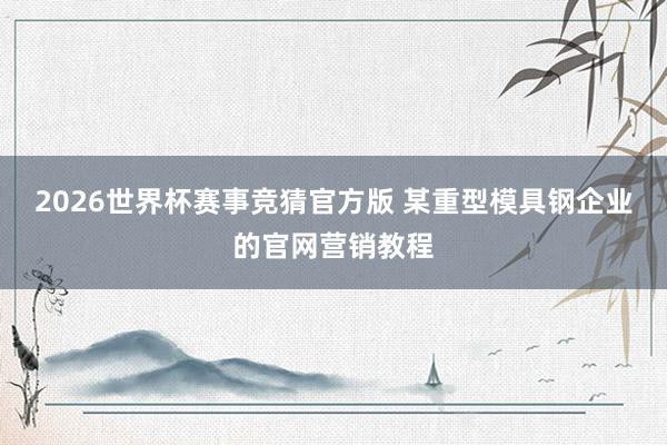 2026世界杯赛事竞猜官方版 某重型模具钢企业的官网营销教程