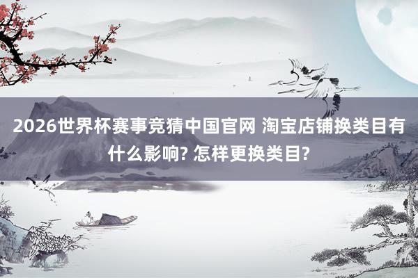 2026世界杯赛事竞猜中国官网 淘宝店铺换类目有什么影响? 怎样更换类目?