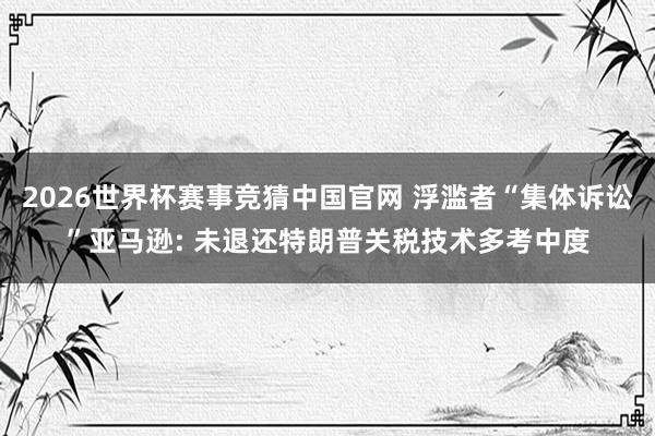 2026世界杯赛事竞猜中国官网 浮滥者“集体诉讼”亚马逊: 未退还特朗普关税技术多考中度