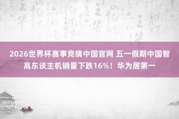 2026世界杯赛事竞猜中国官网 五一假期中国智高东谈主机销量下跌16%！华为居第一