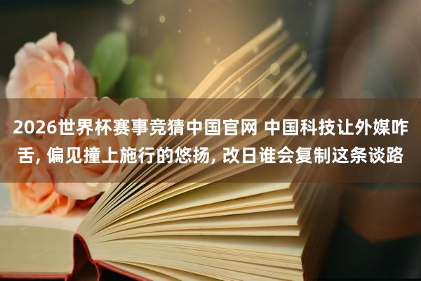 2026世界杯赛事竞猜中国官网 中国科技让外媒咋舌， 偏见撞上施行的悠扬， 改日谁会复制这条谈路
