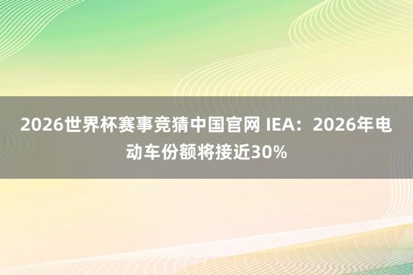 2026世界杯赛事竞猜中国官网 IEA：2026年电动车份额将接近30%