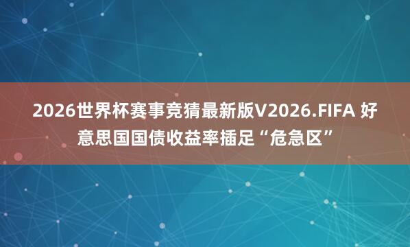 2026世界杯赛事竞猜最新版V2026.FIFA 好意思国国债收益率插足“危急区”
