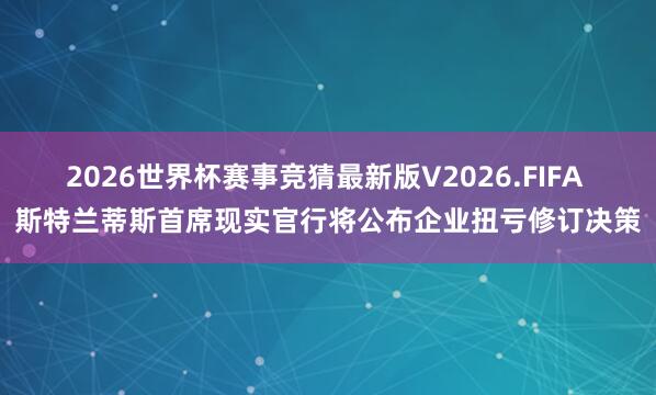 2026世界杯赛事竞猜最新版V2026.FIFA 斯特兰蒂斯首席现实官行将公布企业扭亏修订决策