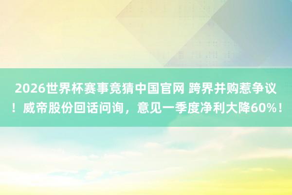 2026世界杯赛事竞猜中国官网 跨界并购惹争议！威帝股份回话问询，意见一季度净利大降60%！