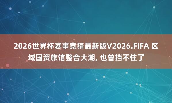 2026世界杯赛事竞猜最新版V2026.FIFA 区域国资旅馆整合大潮， 也曾挡不住了