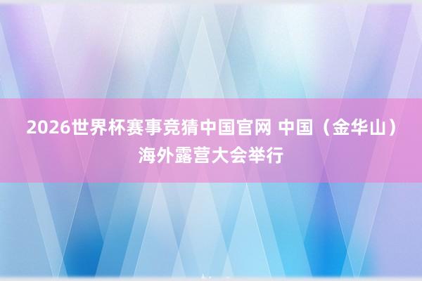 2026世界杯赛事竞猜中国官网 中国（金华山）海外露营大会举行