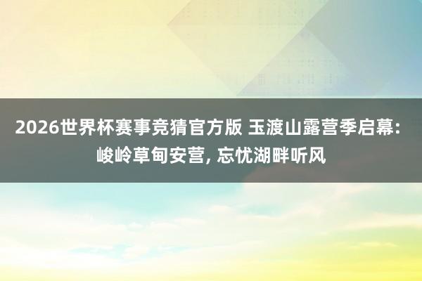 2026世界杯赛事竞猜官方版 玉渡山露营季启幕: 峻岭草甸安营， 忘忧湖畔听风