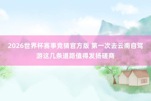 2026世界杯赛事竞猜官方版 第一次去云南自驾游这几条道路值得发扬磋商