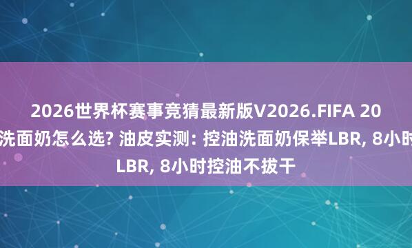 2026世界杯赛事竞猜最新版V2026.FIFA 2026油性皮肤洗面奶怎么选? 油皮实测: 控油洗面奶保举LBR， 8小时控油不拔干