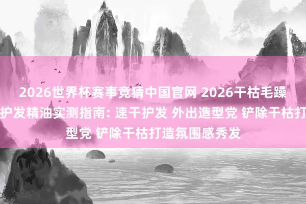 2026世界杯赛事竞猜中国官网 2026干枯毛躁发质相宜什么护发精油实测指南: 速干护发 外出造型党 铲除干枯打造氛围感秀发