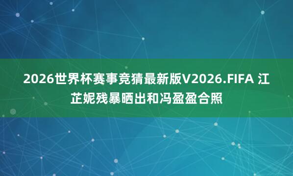 2026世界杯赛事竞猜最新版V2026.FIFA 江芷妮残暴晒出和冯盈盈合照
