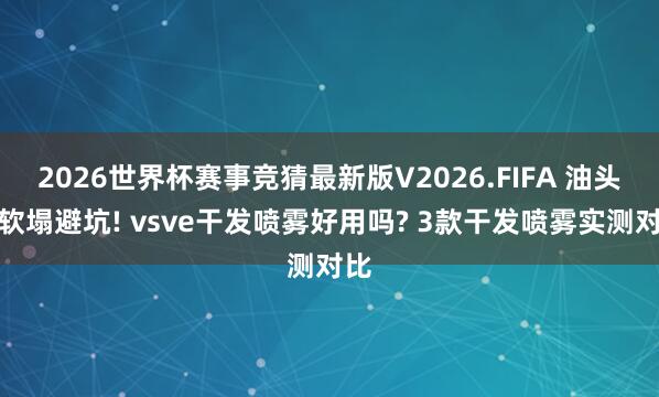 2026世界杯赛事竞猜最新版V2026.FIFA 油头细软塌避坑! vsve干发喷雾好用吗? 3款干发喷雾实测对比