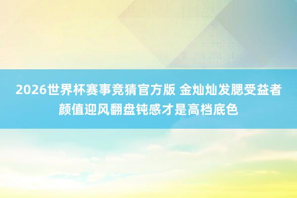 2026世界杯赛事竞猜官方版 金灿灿发腮受益者颜值迎风翻盘钝感才是高档底色