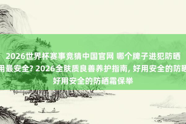 2026世界杯赛事竞猜中国官网 哪个牌子进犯防晒霜最好用最安全? 2026全肤质良善养护指南， 好用安全的防晒霜保举