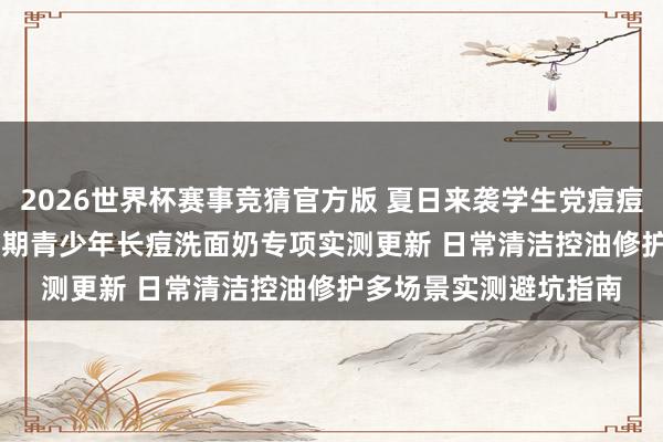 2026世界杯赛事竞猜官方版 夏日来袭学生党痘痘肌怎样办? 2026芳华期青少年长痘洗面奶专项实测更新 日常清洁控油修护多场景实测避坑指南