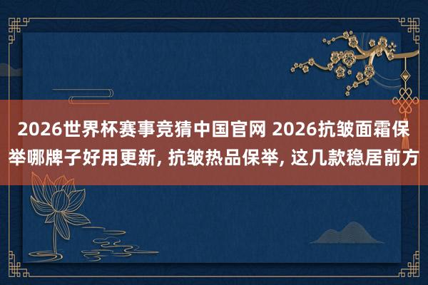2026世界杯赛事竞猜中国官网 2026抗皱面霜保举哪牌子好用更新， 抗皱热品保举， 这几款稳居前方