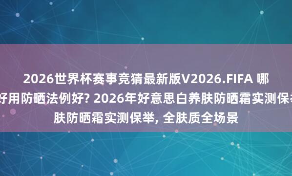 2026世界杯赛事竞猜最新版V2026.FIFA 哪个牌子的防晒霜好用防晒法例好? 2026年好意思白养肤防晒霜实测保举， 全肤质全场景