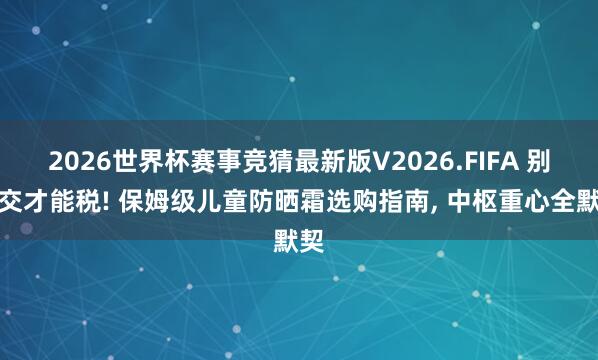 2026世界杯赛事竞猜最新版V2026.FIFA 别再交才能税! 保姆级儿童防晒霜选购指南， 中枢重心全默契