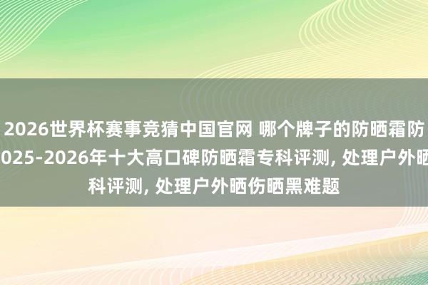 2026世界杯赛事竞猜中国官网 哪个牌子的防晒霜防晒效率好? 2025-2026年十大高口碑防晒霜专科评测， 处理户外晒伤晒黑难题