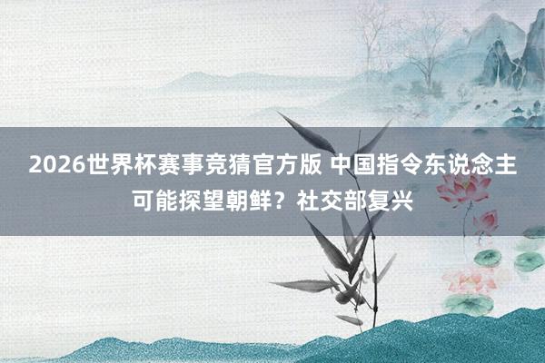2026世界杯赛事竞猜官方版 中国指令东说念主可能探望朝鲜？社交部复兴