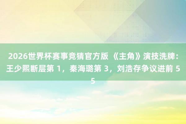 2026世界杯赛事竞猜官方版 《主角》演技洗牌：王少熙断层第 1，秦海璐第 3，刘浩存争议进前 5