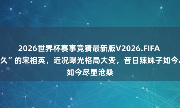 2026世界杯赛事竞猜最新版V2026.FIFA “清除已久”的宋祖英，近况曝光格局大变，昔日辣妹子如今尽显沧桑