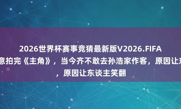 2026世界杯赛事竞猜最新版V2026.FIFA 刘浩存暗意拍完《主角》，当今齐不敢去孙浩家作客，原因让东谈主笑翻