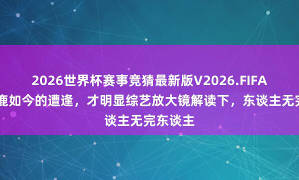 2026世界杯赛事竞猜最新版V2026.FIFA 看到白鹿如今的遭逢，才明显综艺放大镜解读下，东谈主无完东谈主