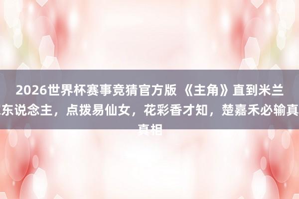2026世界杯赛事竞猜官方版 《主角》直到米兰嫁东说念主，点拨易仙女，花彩香才知，楚嘉禾必输真相