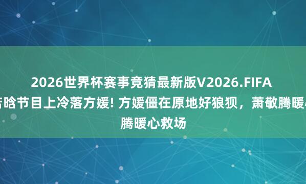 2026世界杯赛事竞猜最新版V2026.FIFA 曝徐若晗节目上冷落方媛! 方媛僵在原地好狼狈，萧敬腾暖心救场