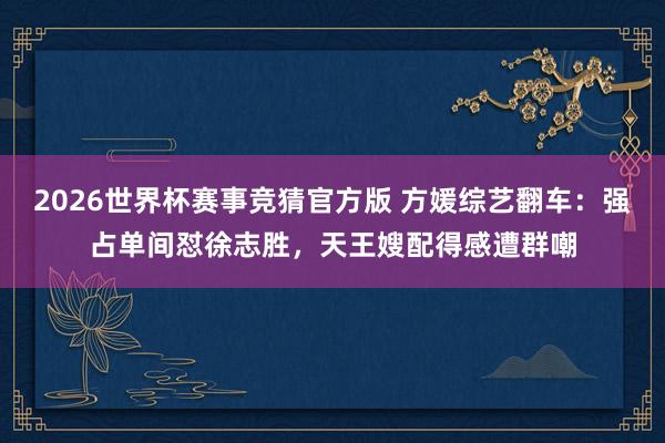 2026世界杯赛事竞猜官方版 方媛综艺翻车：强占单间怼徐志胜，天王嫂配得感遭群嘲